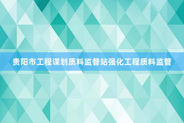 贵阳市工程谋划质料监督站强化工程质料监管